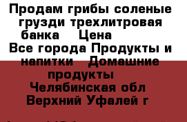 Продам грибы соленые грузди трехлитровая банка  › Цена ­ 1 300 - Все города Продукты и напитки » Домашние продукты   . Челябинская обл.,Верхний Уфалей г.